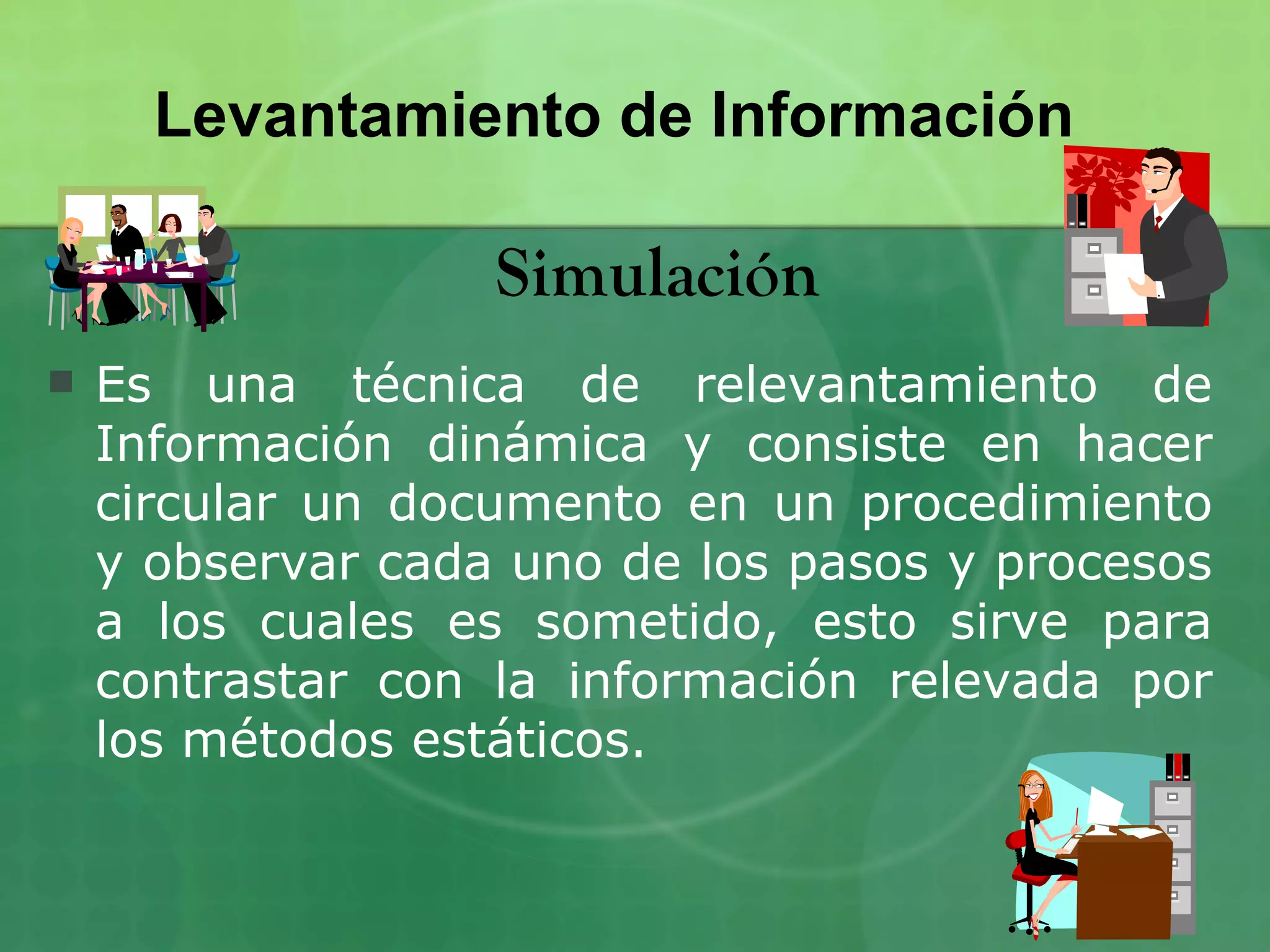 Levantamiento de Información

                   Simulación
   Es una técnica de relevantamiento de
    Información dinámica y consiste en hacer
    circular un documento en un procedimiento
    y observar cada uno de los pasos y procesos
    a los cuales es sometido, esto sirve para
    contrastar con la información relevada por
    los métodos estáticos.
 