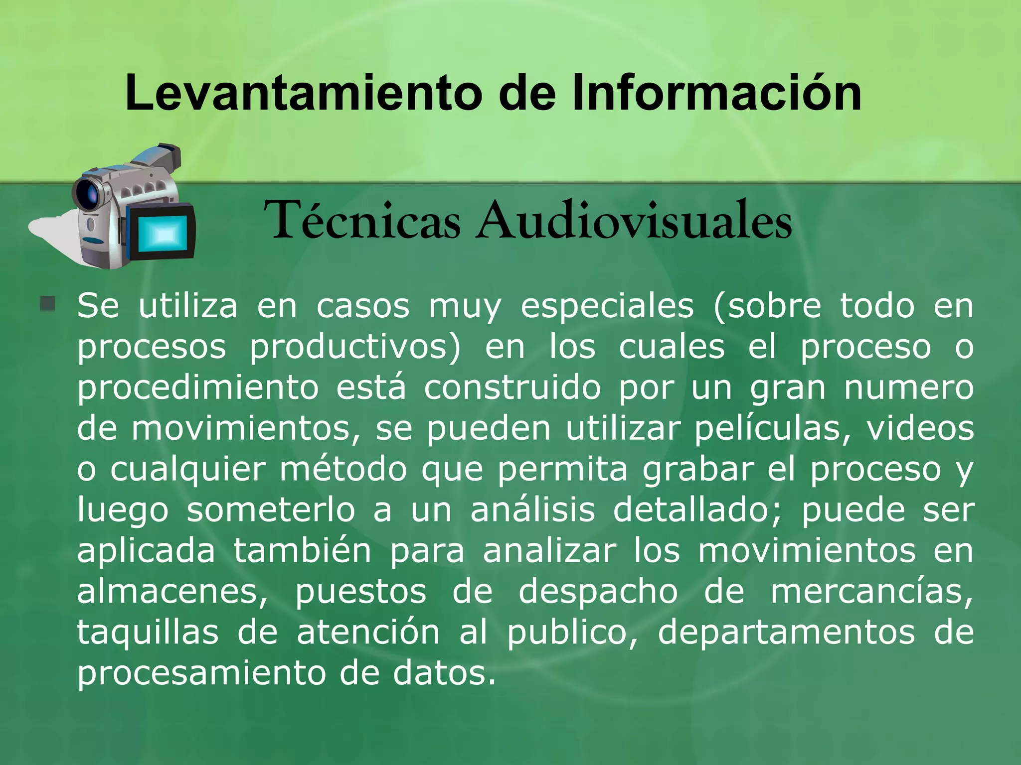 Levantamiento de Información

              Técnicas Audiovisuales
   Se utiliza en casos muy especiales (sobre todo en
    procesos productivos) en los cuales el proceso o
    procedimiento está construido por un gran numero
    de movimientos, se pueden utilizar películas, videos
    o cualquier método que permita grabar el proceso y
    luego someterlo a un análisis detallado; puede ser
    aplicada también para analizar los movimientos en
    almacenes, puestos de despacho de mercancías,
    taquillas de atención al publico, departamentos de
    procesamiento de datos.
 
