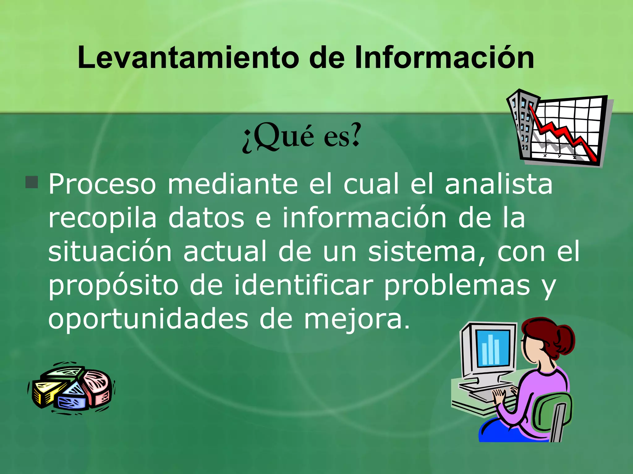 Levantamiento de Información

                 ¿Qué es?
   Proceso mediante el cual el analista
    recopila datos e información de la
    situación actual de un sistema, con el
    propósito de identificar problemas y
    oportunidades de mejora.
 