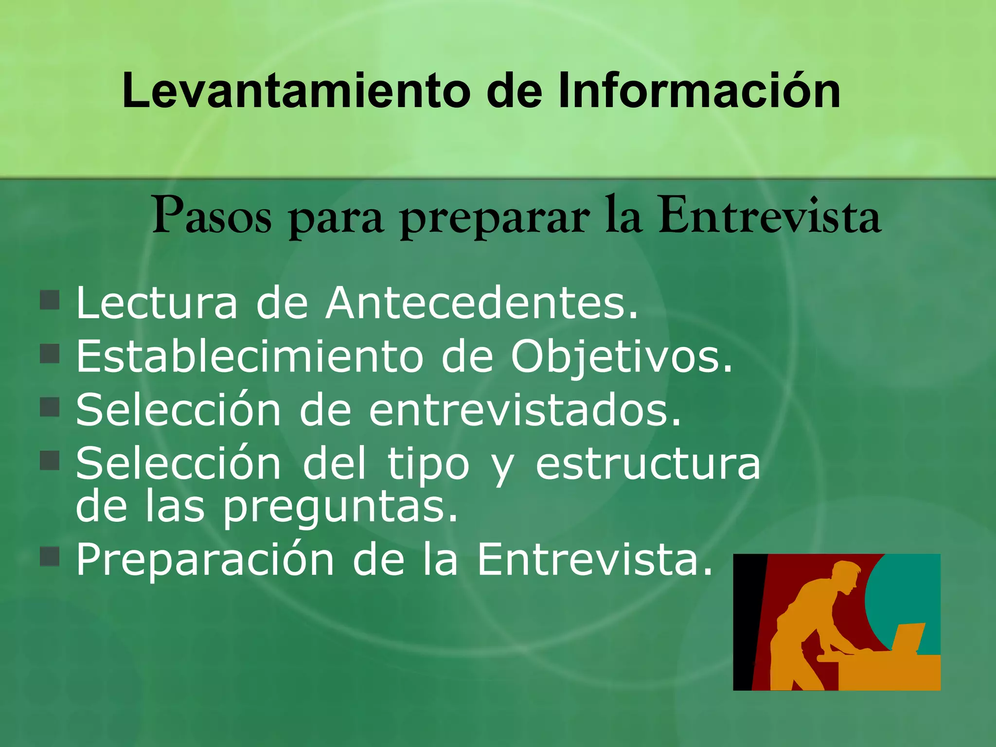 Levantamiento de Información

     Pasos para preparar la Entrevista
 Lectura de Antecedentes.
 Establecimiento de Objetivos.
 Selección de entrevistados.
 Selección del tipo y estructura
  de las preguntas.
 Preparación de la Entrevista.
 