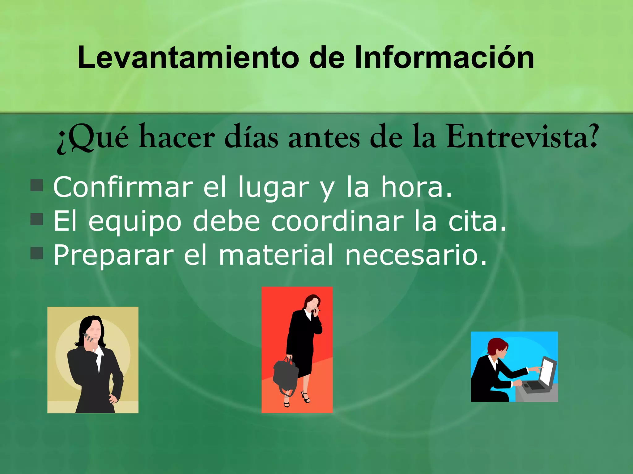 Levantamiento de Información

    ¿Qué hacer días antes de la Entrevista?
 Confirmar el lugar y la hora.
 El equipo debe coordinar la cita.
 Preparar el material necesario.
 