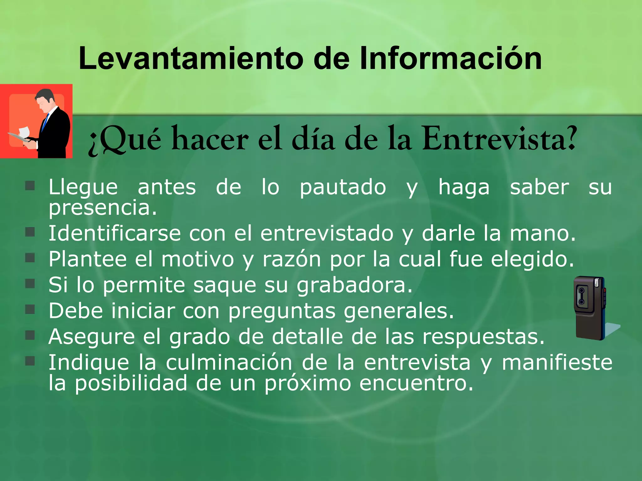 Levantamiento de Información

       ¿Qué hacer el día de la Entrevista?
   Llegue antes de lo pautado y haga saber su
    presencia.
   Identificarse con el entrevistado y darle la mano.
   Plantee el motivo y razón por la cual fue elegido.
   Si lo permite saque su grabadora.
   Debe iniciar con preguntas generales.
   Asegure el grado de detalle de las respuestas.
   Indique la culminación de la entrevista y manifieste
    la posibilidad de un próximo encuentro.
 