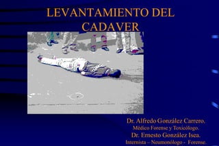 LEVANTAMIENTO DEL
    CADAVER




          Dr. Alfredo González Carrero.
             Médico Forense y Toxicólogo.
            Dr. Ernesto González Isea.
          Internista – Neumonólogo - Forense.
 