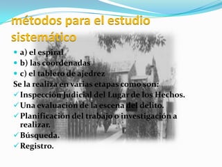 métodos para el estudio
sistemático
 a) el espiral
 b) las coordenadas
 c) el tablero de ajedrez
Se la realiza en varias etapas como son:
 Inspección Judicial del Lugar de los Hechos.
 Una evaluación de la escena del delito.
 Planificación del trabajo o investigación a
  realizar.
 Búsqueda.
 Registro.
 