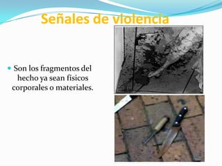 Señales de violencia


 Son los fragmentos del
  hecho ya sean físicos
 corporales o materiales.
 