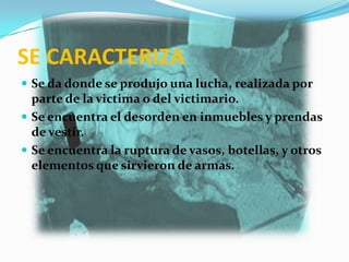 SE CARACTERIZA
 Se da donde se produjo una lucha, realizada por
  parte de la victima o del victimario.
 Se encuentra el desorden en inmuebles y prendas
  de vestir.
 Se encuentra la ruptura de vasos, botellas, y otros
  elementos que sirvieron de armas.
 