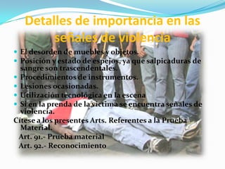 Detalles de importancia en las
        señales de violencia
 El desorden de muebles y objetos.
 Posición y estado de espejos, ya que salpicaduras de
  sangre son trascendentales.
 Procedimientos de instrumentos.
 Lesiones ocasionadas.
 Utilización tecnológica en la escena
 Si en la prenda de la victima se encuentra señales de
  violencia.
Cítese a los presentes Arts. Referentes a la Prueba
  Material.
 Art. 91.- Prueba material
 Art. 92.- Reconocimiento
 