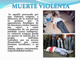 Es aquella provocada por
una violencia exógena, a
diferencia de la natural que
se     produce      por     el
agotamiento fisiológico de
las funciones vitales (muerte
por     vejez),    o    como
culminación de un proceso
mórbido (causa endógena).
La violencia exógena puede
ser puesta en marcha por el
propio              individuo
(suicidio), por un tercero
(homicidio),    por    causas
fortuitas (accidente), o en
casos                      de
doping, aborto, toxicomanía,
responsabilidad médica.
 
