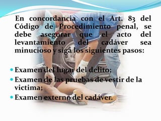 En concordancia con el Art. 83 del
 Código de Procedimiento penal, se
 debe asegurar que el acto del
 levantamiento     del     cadáver   sea
 minucioso y siga los siguientes pasos:

 Examen del lugar del delito;
 Examen de las pruebas de vestir de la
  victima;
 Examen externo del cadáver.
 