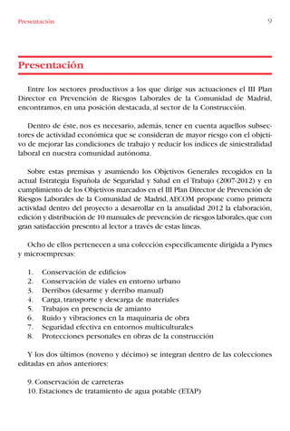 Entre los sectores productivos a los que dirige sus actuaciones el III Plan
Director en Prevención de Riesgos Laborales de la Comunidad de Madrid,
encontramos, en una posición destacada, al sector de la Construcción.
Dentro de éste, nos es necesario, además, tener en cuenta aquellos subsec-
tores de actividad económica que se consideran de mayor riesgo con el objeti-
vo de mejorar las condiciones de trabajo y reducir los índices de siniestralidad
laboral en nuestra comunidad autónoma.
Sobre estas premisas y asumiendo los Objetivos Generales recogidos en la
actual Estrategia Española de Seguridad y Salud en el Trabajo (2007-2012) y en
cumplimiento de los Objetivos marcados en el III Plan Director de Prevención de
Riesgos Laborales de la Comunidad de Madrid,AECOM propone como primera
actividad dentro del proyecto a desarrollar en la anualidad 2012 la elaboración,
edición y distribución de 10 manuales de prevención de riesgos laborales,que con
gran satisfacción presento al lector a través de estas líneas.
Ocho de ellos pertenecen a una colección específicamente dirigida a Pymes
y microempresas:
1. Conservación de edificios
2. Conservación de viales en entorno urbano
3. Derribos (desarme y derribo manual)
4. Carga, transporte y descarga de materiales
5. Trabajos en presencia de amianto
6. Ruido y vibraciones en la maquinaria de obra
7. Seguridad efectiva en entornos multiculturales
8. Protecciones personales en obras de la construcción
Y los dos últimos (noveno y décimo) se integran dentro de las colecciones
editadas en años anteriores:
9. Conservación de carreteras
10. Estaciones de tratamiento de agua potable (ETAP)
Presentación
Presentación 9
LIBRO CARGA Y DESCARGA AECOM:Maquetación 1 12/12/12 16:57 Página 9
LIBRO CARGA Y DESCARGA AECOM.pdf9 9LIBRO CARGA Y DESCARGA AECOM.pdf9 9 28/1/13 11:51:2128/1/13 11:51:21
 