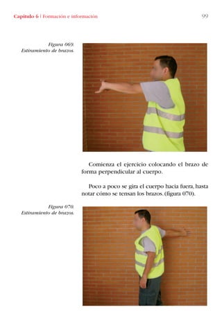 Comienza el ejercicio colocando el brazo de
forma perpendicular al cuerpo.
Poco a poco se gira el cuerpo hacia fuera,hasta
notar cómo se tensan los brazos.(figura 070).
Figura 069.
Estiramiento de brazos.
Figura 070.
Estiramiento de brazos.
Capítulo 6 I Formación e información 99
LIBRO CARGA Y DESCARGA AECOM:Maquetación 1 12/12/12 16:58 Página 99
LIBRO CARGA Y DESCARGA AECOM.pdf99 99LIBRO CARGA Y DESCARGA AECOM.pdf99 99 28/1/13 11:51:5028/1/13 11:51:50
 