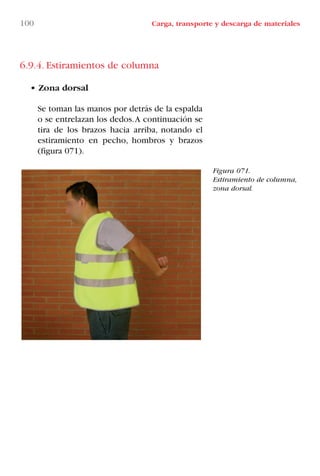 100 Carga, transporte y descarga de materiales
Figura 071.
Estiramiento de columna,
zona dorsal.
6.9.4. Estiramientos de columna
• Zona dorsal
Se toman las manos por detrás de la espalda
o se entrelazan los dedos.A continuación se
tira de los brazos hacia arriba, notando el
estiramiento en pecho, hombros y brazos
(figura 071).
LIBRO CARGA Y DESCARGA AECOM:Maquetación 1 12/12/12 16:58 Página 100
LIBRO CARGA Y DESCARGA AECOM.pdf100 100LIBRO CARGA Y DESCARGA AECOM.pdf100 100 28/1/13 11:51:5128/1/13 11:51:51
 