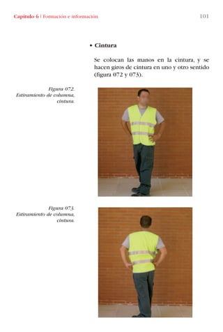 • Cintura
Se colocan las manos en la cintura, y se
hacen giros de cintura en uno y otro sentido
(figura 072 y 073).
Figura 072.
Estiramiento de columna,
cintura.
Figura 073.
Estiramiento de columna,
cintura.
Capítulo 6 I Formación e información 101
LIBRO CARGA Y DESCARGA AECOM:Maquetación 1 12/12/12 16:58 Página 101
LIBRO CARGA Y DESCARGA AECOM.pdf101 101LIBRO CARGA Y DESCARGA AECOM.pdf101 101 28/1/13 11:51:5128/1/13 11:51:51
 