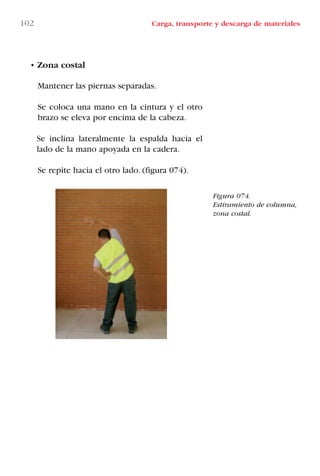 • Zona costal
Mantener las piernas separadas.
Se coloca una mano en la cintura y el otro
brazo se eleva por encima de la cabeza.
Se inclina lateralmente la espalda hacia el
lado de la mano apoyada en la cadera.
Se repite hacia el otro lado. (figura 074).
Figura 074.
Estiramiento de columna,
zona costal.
102 Carga, transporte y descarga de materiales
LIBRO CARGA Y DESCARGA AECOM:Maquetación 1 12/12/12 16:58 Página 102
LIBRO CARGA Y DESCARGA AECOM.pdf102 102LIBRO CARGA Y DESCARGA AECOM.pdf102 102 28/1/13 11:51:5128/1/13 11:51:51
 