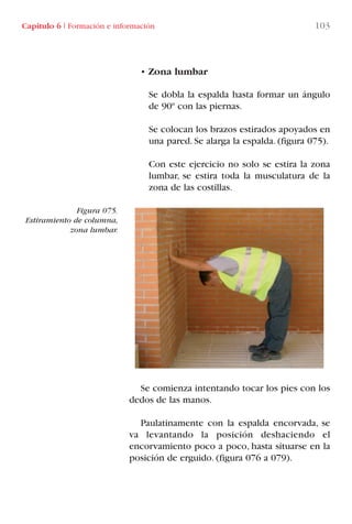 • Zona lumbar
Se dobla la espalda hasta formar un ángulo
de 90º con las piernas.
Se colocan los brazos estirados apoyados en
una pared. Se alarga la espalda. (figura 075).
Con este ejercicio no solo se estira la zona
lumbar, se estira toda la musculatura de la
zona de las costillas.
Se comienza intentando tocar los pies con los
dedos de las manos.
Paulatinamente con la espalda encorvada, se
va levantando la posición deshaciendo el
encorvamiento poco a poco, hasta situarse en la
posición de erguido. (figura 076 a 079).
Figura 075.
Estiramiento de columna,
zona lumbar.
Capítulo 6 I Formación e información 103
LIBRO CARGA Y DESCARGA AECOM:Maquetación 1 12/12/12 16:58 Página 103
LIBRO CARGA Y DESCARGA AECOM.pdf103 103LIBRO CARGA Y DESCARGA AECOM.pdf103 103 28/1/13 11:51:5228/1/13 11:51:52
 