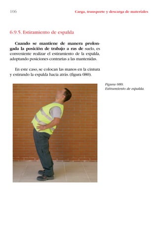 6.9.5. Estiramiento de espalda
Cuando se mantiene de manera prolon-
gada la posición de trabajo a ras de suelo, es
conveniente realizar el estiramiento de la espalda,
adoptando posiciones contrarias a las mantenidas.
En este caso,se colocan las manos en la cintura
y estirando la espalda hacia atrás.(figura 080).
Figura 080.
Estiramiento de espalda.
106 Carga, transporte y descarga de materiales
LIBRO CARGA Y DESCARGA AECOM:Maquetación 1 12/12/12 16:58 Página 106
LIBRO CARGA Y DESCARGA AECOM.pdf106 106LIBRO CARGA Y DESCARGA AECOM.pdf106 106 28/1/13 11:51:5328/1/13 11:51:53
 
