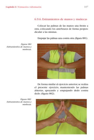 6.9.6. Estiramientos de manos y muñecas
Colocar las palmas de las manos una frente a
otra, colocando los antebrazos de forma perpen-
dicular a las mismas.
Empujar las palmas una contra otra.(figura 081).
De forma similar al ejercicio anterior,se realiza
el presente ejercicio, manteniendo las palmas
abiertas, apoyando y empujando dedo contra
dedo. (figura 082).
Figura 081
Estiramientos de manos y
muñecas.
Figura 082.
Estiramientos de manos y
muñecas.
Capítulo 6 I Formación e información 107
LIBRO CARGA Y DESCARGA AECOM:Maquetación 1 12/12/12 16:58 Página 107
LIBRO CARGA Y DESCARGA AECOM.pdf107 107LIBRO CARGA Y DESCARGA AECOM.pdf107 107 28/1/13 11:51:5428/1/13 11:51:54
 