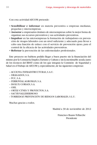 Con esta actividad AECOM pretende:
• Sensibilizar e informar en materia preventiva a empresas medianas,
pequeñas y microempresas.
• Asesorar a empresarios titulares de microempresas sobre la mejor forma de
organizar,sus recursos preventivos y sus actividades preventivas.
• Impulsar en las microempresas la formación de trabajadores en preven-
ción de riesgos laborales con un nivel suficiente y adecuado para llevar a
cabo una función de enlace con el servicio de prevención ajeno, para el
control de la eficacia de las actividades preventivas.
• Reforzar la prevención de las enfermedades profesionales.
Este proyecto no hubiera podido llegar a buen puerto sin la financiación del
mismo por la Consejería Empleo,Turismo y Cultura y sin la inestimable ayuda,tanto
de los técnicos del IRSST como de los que integran la Comisión de Seguridad y
Salud en elTrabajo deAECOM y,especialmente,de las siguientes empresas:
– ACCIONA INFRAESTRUCTURAS, S.A.U.
– DRAGADOS, S.A.
– FCC, S.A.
– FERROVIAL AGROMAN, S.A.
– ISOLUX CORSAN, S.A.
– OHL
– ORTIZ CTNES.Y PROYECTOS, S.A.
– SACYR VALLEHERMOSO
– TORREDOZ PREVENCIÓN DE RIESGOS LABORALES, S.L.U.
Muchas gracias a todos.
Madrid a 30 de noviembre de 2012
Francisco RuanoTellaeche
Presidente
10 Carga, transporte y descarga de materiales
LIBRO CARGA Y DESCARGA AECOM:Maquetación 1 12/12/12 16:57 Página 10
LIBRO CARGA Y DESCARGA AECOM.pdf10 10LIBRO CARGA Y DESCARGA AECOM.pdf10 10 28/1/13 11:51:2128/1/13 11:51:21
 