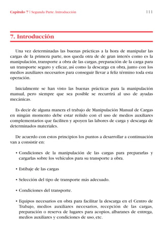Capítulo 7 I Segunda Parte. Introducción 111
Una vez determinadas las buenas prácticas a la hora de manipular las
cargas de la primera parte, nos queda otra de de gran interés como es la
manipulación, transporte a obra de las cargas, preparación de la carga para
un transporte seguro y eficaz, así como la descarga en obra, junto con los
medios auxiliares necesarios para conseguir llevar a feliz término toda esta
operación.
Inicialmente se han visto las buenas prácticas para la manipulación
manual, pero siempre que sea posible se recurrirá al uso de ayudas
mecánicas.
Es decir de alguna manera el trabajo de Manipulación Manual de Cargas
en ningún momento debe estar reñido con el uso de medios auxiliares
complementarios que faciliten y apoyen las labores de carga y descarga de
determinados materiales.
De acuerdo con estos principios los puntos a desarrollar a continuación
van a consistir en:
• Condiciones de la manipulación de las cargas para prepararlas y
cargarlas sobre los vehículos para su transporte a obra.
• Estibaje de las cargas
• Selección del tipo de transporte más adecuado.
• Condiciones del transporte.
• Equipos necesarios en obra para facilitar la descarga en el Centro de
Trabajo, medios auxiliares necesarios, recepción de las cargas,
preparación o reserva de lugares para acopios, albaranes de entrega,
medios auxiliares y condiciones de uso, etc.
7. Introducción
LIBRO CARGA Y DESCARGA AECOM:Maquetación 1 12/12/12 16:58 Página 111
LIBRO CARGA Y DESCARGA AECOM.pdf111 111LIBRO CARGA Y DESCARGA AECOM.pdf111 111 28/1/13 11:51:5528/1/13 11:51:55
 