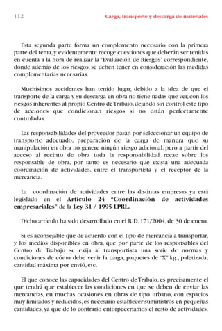 Esta segunda parte forma un complemento necesario con la primera
parte del tema,y evidentemente recoge cuestiones que deberán ser tenidas
en cuenta a la hora de realizar la “Evaluación de Riesgos” correspondiente,
donde además de los riesgos, se deben tener en consideración las medidas
complementarias necesarias.
Muchísimos accidentes han tenido lugar, debido a la idea de que el
transporte de la carga y su descarga en obra no tiene nadas que ver,con los
riesgos inherentes al propio Centro deTrabajo,dejando sin control este tipo
de acciones que condicionan riesgos si no están perfectamente
controladas.
Las responsabilidades del proveedor pasan por seleccionar un equipo de
transporte adecuado, preparación de la carga de manera que su
manipulación en obra no genere ningún riesgo adicional, pero a partir del
acceso al recinto de obra toda la responsabilidad recae sobre los
responsable de obra, por tanto es necesario que exista una adecuada
coordinación de actividades, entre el transportista y el receptor de la
mercancía.
La coordinación de actividades entre las distintas empresas ya está
legislado en el Artículo 24 “Coordinación de actividades
empresariales” de la Ley 31 / 1995 LPRL.
Dicho artículo ha sido desarrollado en el R.D. 171/2004, de 30 de enero.
Si es aconsejable que de acuerdo con el tipo de mercancía a transportar,
y los medios disponibles en obra, que por parte de los responsables del
Centro de Trabajo se exija al transportista una serie de normas y
condiciones de cómo debe venir la carga, paquetes de “X” kg., paletizada,
cantidad máxima por envió, etc.
El que conoce las capacidades del Centro de Trabajo, es precisamente el
que tendrá que establecer las condiciones en que se deben de enviar las
mercancías, en muchas ocasiones en obras de tipo urbano, con espacios
muy limitados y reducidos,es necesario establecer suministros en pequeñas
cantidades, ya que de lo contrario entorpeceríamos el resto de actividades.
112 Carga, transporte y descarga de materiales
LIBRO CARGA Y DESCARGA AECOM:Maquetación 1 12/12/12 16:58 Página 112
LIBRO CARGA Y DESCARGA AECOM.pdf112 112LIBRO CARGA Y DESCARGA AECOM.pdf112 112 28/1/13 11:51:5528/1/13 11:51:55
 