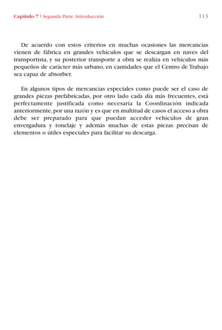 Capítulo 7 I Segunda Parte. Introducción 113
De acuerdo con estos criterios en muchas ocasiones las mercancías
vienen de fábrica en grandes vehículos que se descargan en naves del
transportista, y su posterior transporte a obra se realiza en vehículos más
pequeños de carácter más urbano, en cantidades que el Centro de Trabajo
sea capaz de absorber.
En algunos tipos de mercancías especiales como puede ser el caso de
grandes piezas prefabricadas, por otro lado cada día más frecuentes, está
perfectamente justificada como necesaria la Coordinación indicada
anteriormente,por una razón y es que en multitud de casos el acceso a obra
debe ser preparado para que puedan acceder vehículos de gran
envergadura y tonelaje y además muchas de estas piezas precisan de
elementos o útiles especiales para facilitar su descarga.
LIBRO CARGA Y DESCARGA AECOM:Maquetación 1 12/12/12 16:58 Página 113
LIBRO CARGA Y DESCARGA AECOM.pdf113 113LIBRO CARGA Y DESCARGA AECOM.pdf113 113 28/1/13 11:51:5528/1/13 11:51:55
 
