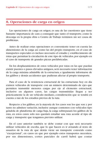 Capítulo 8 I Operaciones de carga en origen 115
Las operaciones de carga en origen, es una de las cuestiones que tiene
bastante importancia de cara a conseguir que tanto el transporte, como la
descarga en la propia obra o Centro de Trabajo terminen sin ser causa de
problemas.
Antes de realizar estas operaciones es conveniente tener en cuenta las
dimensiones de la carga así como las del propio transporte, en el caso de
transportes especiales es incluso necesario el estudio y establecimiento de
rutas que permitan la circulación de este tipo de vehículos, por ejemplo en
el caso de transporte de grandes piezas prefabricadas.
En los desplazamientos de estos vehículos por rutas en las que puedan
existir puentes o pasos elevados antiguos,será necesario tener información
de la carga máxima admisible de la estructura, e igualmente informarse de
los gálibos y demás accidentes que pudieran afectar al propio transporte.
Para el caso de la resistencia estructural de las estructuras hoy en día
existen vehículos de transporte con un número determinado de ejes que
permiten transmitir menores cargas por eje al elemento estructural,
inclusive en algunos casos, las cargas transmitidas llegan a ser
prácticamente la de un vehículo mediano, consideración que se tendrá en
cuenta a raíz de los estudios previos de la ruta.
Respecto a los gálibos, en la mayoría de los casos son los que son y por
tanto no admiten variación, inclusive aunque contemos con vehículos tipo
góndola de plataforma de carga baja, la carga sobrepasará los gálibos de la
ruta, en estos casos solo nos quedará estudiar una ruta acorde al tipo de
carga y transporte que tengamos previsto utilizar.
En el caso anterior también se debe contar con que será necesario
utilizar vehículos de escolta, que lo que hacen es ir avisando al resto de
usuarios de la ruta de que detrás viene un transporte conocido como
“excepcional”, en casos en que por ejemplo estos transportes necesiten,
por sus dimensiones, cortes parciales de carril habrá que contar
8. Operaciones de carga en origen
LIBRO CARGA Y DESCARGA AECOM:Maquetación 1 12/12/12 16:58 Página 115
LIBRO CARGA Y DESCARGA AECOM.pdf115 115LIBRO CARGA Y DESCARGA AECOM.pdf115 115 28/1/13 11:51:5628/1/13 11:51:56
 