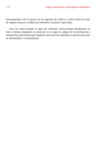 116 Carga, transporte y descarga de materiales
forzosamente con el apoyo de los agentes de tráfico, y estos serán los que
de alguna manera establezcan inclusive horarios especiales.
Una vez seleccionado el tipo de vehículo, seleccionada igualmente la
ruta y demás requisitos se procede a la carga en origen de la mercancía a
transportar,operación que requiere una serie de requisitos y protocolos que
se desarrollan a continuación.
LIBRO CARGA Y DESCARGA AECOM:Maquetación 1 12/12/12 16:58 Página 116
LIBRO CARGA Y DESCARGA AECOM.pdf116 116LIBRO CARGA Y DESCARGA AECOM.pdf116 116 28/1/13 11:51:5628/1/13 11:51:56
 