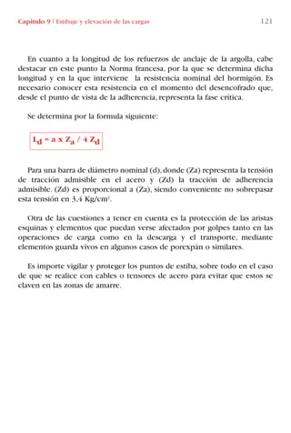 Capítulo 9 I Estibaje y elevación de las cargas 121
En cuanto a la longitud de los refuerzos de anclaje de la argolla, cabe
destacar en este punto la Norma francesa, por la que se determina dicha
longitud y en la que interviene la resistencia nominal del hormigón. Es
necesario conocer esta resistencia en el momento del desencofrado que,
desde el punto de vista de la adherencia, representa la fase crítica.
Se determina por la formula siguiente:
Para una barra de diámetro nominal (d),donde (Za) representa la tensión
de tracción admisible en el acero y (Zd) la tracción de adherencia
admisible. (Zd) es proporcional a (Za), siendo conveniente no sobrepasar
esta tensión en 3,4 Kg/cm2
.
Otra de las cuestiones a tener en cuenta es la protección de las aristas
esquinas y elementos que puedan verse afectados por golpes tanto en las
operaciones de carga como en la descarga y el transporte, mediante
elementos guarda vivos en algunos casos de porexpán o similares.
Es importe vigilar y proteger los puntos de estiba, sobre todo en el caso
de que se realice con cables o tensores de acero para evitar que estos se
claven en las zonas de amarre.
Ld = a x Za / 4 Zd
LIBRO CARGA Y DESCARGA AECOM:Maquetación 1 12/12/12 16:58 Página 121
LIBRO CARGA Y DESCARGA AECOM.pdf121 121LIBRO CARGA Y DESCARGA AECOM.pdf121 121 28/1/13 11:51:5828/1/13 11:51:58
 