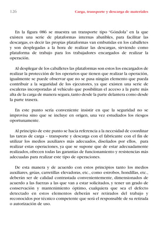126 Carga, transporte y descarga de materiales
En la figura 086 se muestra un transporte tipo “Góndola” en la que
existen una serie de plataformas internas abatibles, para facilitar las
descargas, es decir las propias plataformas van embutidas en los caballetes
y son desplegadas a la hora de realizar las descargas, sirviendo como
plataforma de trabajo para los trabajadores encargados de realizar la
operación.
Al desplegar de los caballetes las plataformas son estos los encargados de
realizar la protección de los operarios que tienen que realizar la operación,
igualmente se puede observar que no se pasa ningún elemento que pueda
contribuir a la seguridad de los ejecutores, ya que existen una serie de
escaleras incorporadas al vehículo que posibilitan el acceso a la parte más
alta de la carga de manera segura,tanto desde la parte delantera como desde
la parte trasera.
En este punto sería conveniente insistir en que la seguridad no se
improvisa sino que se incluye en origen, una vez estudiados los riesgos
oportunamente.
Al principio de este punto se hacía referencia a la necesidad de coordinar
las tareas de carga – transporte y descarga con el fabricante con el fin de
utilizar los medios auxiliares más adecuados, diseñados por ellos, para
realizar estas operaciones, ya que se supone que de estar adecuadamente
realizados,ofrecen todas las garantías de funcionamiento y resistencias más
adecuadas para realizar este tipo de operaciones.
De esta manera y de acuerdo con estos principios tanto los medios
auxiliares, grúas, carretillas elevadoras, etc., como estrobos, hondillas, etc.,
deberán ser de calidad contrastada convenientemente, dimensionados de
acuerdo a las fuerzas a las que van a estar solicitados, y tener un grado de
conservación y mantenimiento óptimo, cualquiera que sea el defecto
detectado en estos elementos deberán ser retirados del trabajo y
reconocidos por técnico competente que será el responsable de su retirada
o autorización de uso.
LIBRO CARGA Y DESCARGA AECOM:Maquetación 1 12/12/12 16:58 Página 126
LIBRO CARGA Y DESCARGA AECOM.pdf126 126LIBRO CARGA Y DESCARGA AECOM.pdf126 126 28/1/13 11:51:5928/1/13 11:51:59
 