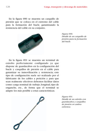128 Carga, transporte y descarga de materiales
Figura 090.
Detalle de un casquillo de
presión para la formación
del bucle.
Figura 091.
Detalle de un estrobo con
guardacabos y casquillos
de presión en ambos
extremos.
En la figura 090 se muestra un casquillo de
presión que se coloca en el extremo del cable
para la formación del bucle, garantizando la
resistencia del cable en su conjunto.
En la figura 091 se muestra un terminal de
estrobo perfectamente configurado ya que
dispone de guardacabos en la configuración del
bucle y casquillos de presión en el cable para
garantizar su inmovilización y resistencia; este
tipo de configuración suele ser realizado por el
fabricante de los cables a petición y para que
sean realmente efectivos debemos facilitar datos
como: carga nominal de trabajo, longitud, tipo de
enganche, etc., de forma que el terminal se
adapte los más posible a estas características.
LIBRO CARGA Y DESCARGA AECOM:Maquetación 1 12/12/12 16:58 Página 128
LIBRO CARGA Y DESCARGA AECOM.pdf128 128LIBRO CARGA Y DESCARGA AECOM.pdf128 128 28/1/13 11:52:0028/1/13 11:52:00
 