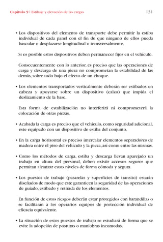 • Los dispositivos del elemento de transporte debe permitir la estiba
individual de cada panel con el fin de que ninguno de ellos pueda
bascular o desplazarse longitudinal o transversalmente.
Si es posible estos dispositivos deben permanecer fijos en el vehículo.
Consecuentemente con lo anterior, es preciso que las operaciones de
carga y descarga de una pieza no comprometan la estabilidad de las
demás, sobre todo bajo el efecto de un choque.
• Los elementos transportados verticalmente deberán ser estibados en
cabeza y apoyarse sobre un dispositivo (calzo) que impida el
deslizamiento de la base.
Esta forma de estabilización no interferirá ni comprometerá la
colocación de otras piezas.
• Acabada la carga es preciso que el vehículo,como seguridad adicional,
este equipado con un dispositivo de estiba del conjunto.
• En la carga horizontal es preciso intercalar elementos separadores de
madera entre el piso del vehículo y la pieza,así como entre las mismas.
• Como los métodos de carga, estiba y descarga llevan aparejado un
trabajo en altura del personal, deben existir accesos seguros que
permitan alcanzar estos niveles de forma cómoda y segura.
• Los puestos de trabajo (pasarelas y superficies de transito) estarán
diseñados de modo que este garanticen la seguridad de las operaciones
de guiado, estibado y retirada de los elementos.
En función de estos riesgos deberán estar protegidos con barandillas o
se facilitarán a los operarios equipos de protección individual de
eficacia equivalente.
• La situación de estos puestos de trabajo se estudiará de forma que se
evite la adopción de posturas o maniobras incomodas.
Capítulo 9 I Estibaje y elevación de las cargas 131
LIBRO CARGA Y DESCARGA AECOM:Maquetación 1 12/12/12 16:58 Página 131
LIBRO CARGA Y DESCARGA AECOM.pdf131 131LIBRO CARGA Y DESCARGA AECOM.pdf131 131 28/1/13 11:52:0128/1/13 11:52:01
 