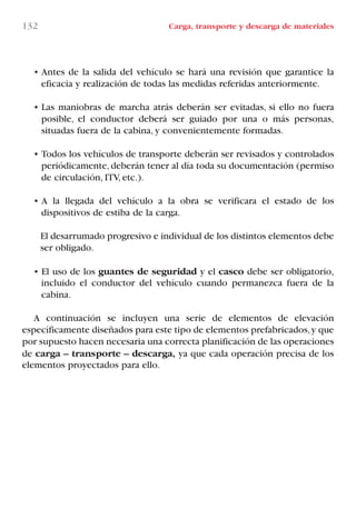 • Antes de la salida del vehículo se hará una revisión que garantice la
eficacia y realización de todas las medidas referidas anteriormente.
• Las maniobras de marcha atrás deberán ser evitadas, si ello no fuera
posible, el conductor deberá ser guiado por una o más personas,
situadas fuera de la cabina, y convenientemente formadas.
• Todos los vehículos de transporte deberán ser revisados y controlados
periódicamente,deberán tener al día toda su documentación (permiso
de circulación, ITV, etc.).
• A la llegada del vehículo a la obra se verificara el estado de los
dispositivos de estiba de la carga.
El desarrumado progresivo e individual de los distintos elementos debe
ser obligado.
• El uso de los guantes de seguridad y el casco debe ser obligatorio,
incluido el conductor del vehículo cuando permanezca fuera de la
cabina.
A continuación se incluyen una serie de elementos de elevación
específicamente diseñados para este tipo de elementos prefabricados,y que
por supuesto hacen necesaria una correcta planificación de las operaciones
de carga – transporte – descarga, ya que cada operación precisa de los
elementos proyectados para ello.
132 Carga, transporte y descarga de materiales
LIBRO CARGA Y DESCARGA AECOM:Maquetación 1 12/12/12 16:58 Página 132
LIBRO CARGA Y DESCARGA AECOM.pdf132 132LIBRO CARGA Y DESCARGA AECOM.pdf132 132 28/1/13 11:52:0128/1/13 11:52:01
 