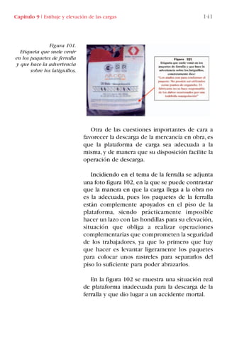 Capítulo 9 I Estibaje y elevación de las cargas 141
Otra de las cuestiones importantes de cara a
favorecer la descarga de la mercancía en obra, es
que la plataforma de carga sea adecuada a la
misma, y de manera que su disposición facilite la
operación de descarga.
Incidiendo en el tema de la ferralla se adjunta
una foto figura 102, en la que se puede contrastar
que la manera en que la carga llega a la obra no
es la adecuada, pues los paquetes de la ferralla
están complemente apoyados en el piso de la
plataforma, siendo prácticamente imposible
hacer un lazo con las hondillas para su elevación,
situación que obliga a realizar operaciones
complementarias que comprometen la seguridad
de los trabajadores, ya que lo primero que hay
que hacer es levantar ligeramente los paquetes
para colocar unos rastreles para separarlos del
piso lo suficiente para poder abrazarlos.
En la figura 102 se muestra una situación real
de plataforma inadecuada para la descarga de la
ferralla y que dio lugar a un accidente mortal.
Figura 101.
Etiqueta que suele venir
en los paquetes de ferralla
y que hace la advertencia
sobre los latiguillos,
LIBRO CARGA Y DESCARGA AECOM:Maquetación 1 12/12/12 16:58 Página 141
LIBRO CARGA Y DESCARGA AECOM.pdf141 141LIBRO CARGA Y DESCARGA AECOM.pdf141 141 28/1/13 11:52:0528/1/13 11:52:05
 
