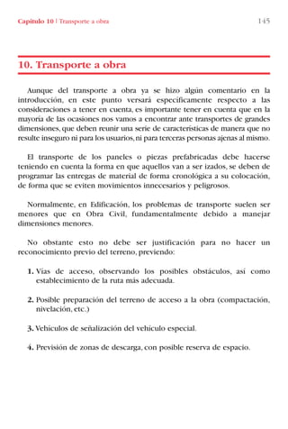 Capítulo 10 I Transporte a obra 145
Aunque del transporte a obra ya se hizo algún comentario en la
introducción, en este punto versará específicamente respecto a las
consideraciones a tener en cuenta, es importante tener en cuenta que en la
mayoría de las ocasiones nos vamos a encontrar ante transportes de grandes
dimensiones,que deben reunir una serie de características de manera que no
resulte inseguro ni para los usuarios,ni para terceras personas ajenas al mismo.
El transporte de los paneles o piezas prefabricadas debe hacerse
teniendo en cuenta la forma en que aquellos van a ser izados, se deben de
programar las entregas de material de forma cronológica a su colocación,
de forma que se eviten movimientos innecesarios y peligrosos.
Normalmente, en Edificación, los problemas de transporte suelen ser
menores que en Obra Civil, fundamentalmente debido a manejar
dimensiones menores.
No obstante esto no debe ser justificación para no hacer un
reconocimiento previo del terreno, previendo:
1. Vías de acceso, observando los posibles obstáculos, así como
establecimiento de la ruta más adecuada.
2. Posible preparación del terreno de acceso a la obra (compactación,
nivelación, etc.)
3. Vehículos de señalización del vehículo especial.
4. Previsión de zonas de descarga, con posible reserva de espacio.
10. Transporte a obra
LIBRO CARGA Y DESCARGA AECOM:Maquetación 1 12/12/12 16:58 Página 145
LIBRO CARGA Y DESCARGA AECOM.pdf145 145LIBRO CARGA Y DESCARGA AECOM.pdf145 145 28/1/13 11:52:0628/1/13 11:52:06
 
