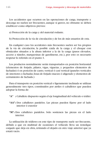 146 Carga, transporte y descarga de materiales
Los accidentes que ocurren en las operaciones de carga, transporte y
descarga no suelen ser frecuentes, aunque sí graves, no obstante se deben
establecer como objetivos previos:
a) Protección de la carga y del material rodante.
b) Protección de la vía de circulación y de los de más usuarios de esta.
En cualquier caso los accidentes más frecuentes suelen ser los propios
de la vía de circulación, la posible caída de la carga y el choque con
obstáculos situados a la altura inferior a la de la carga (pasos elevados,
acceso a túneles, marquesinas de gasolineras, etc.), por esto es necesario
respetar lo referido en el punto 1.
Los productos normalmente serán transportados en posición horizontal
(elementos de forjado, pilares, vigas, viguetas, y pequeños elementos de
fachadas) ó en posición de canto, vertical ó casi vertical (paneles verticales
de interiores o fachadas,losas de forjado macizo ó aligerado y elementos de
cerramiento de fachada.)
Para el transporte en posición vertical o ligeramente inclinada se utilizan
generalmente tres tipos, constituidos por atriles ó caballetes que pueden
adoptar la forma de:
“A” : Caballete dispuesto según el eje longitudinal del vehículo o tráiler.
“AA”: Dos caballetes paralelos. Las piezas pueden fijarse por el lado
interior ó exterior
“M”: Dos caballetes paralelos. Solo sostienen las piezas en el lado
interior.
La utilización de tráileres en este tipo de transporte suele ser frecuente,
debido a que en multitud de ocasiones el vehículo lleva un remolque
cargado que deja en obra, retirando el dejado en otro viaje anterior que ya
estará vacío.
LIBRO CARGA Y DESCARGA AECOM:Maquetación 1 12/12/12 16:58 Página 146
LIBRO CARGA Y DESCARGA AECOM.pdf146 146LIBRO CARGA Y DESCARGA AECOM.pdf146 146 28/1/13 11:52:0628/1/13 11:52:06
 