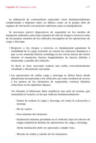Capítulo 10 I Transporte a obra 147
La utilización de contenedores especiales viene fundamentalmente
condicionada a disponer tanto en fábrica como en la propia obra de
equipos de elevación con potencia suficiente para su manipulación.
Es necesario prever dispositivos de seguridad en los medios de
transporte utilizados,tanto bajo el punto de vista de riesgos a terceros como
de los propios usuarios de los vehículos encargados de las operaciones de
carga y descarga.
• Respecto a los riesgos a terceros, es fundamental garantizar la
estabilidad de la carga, teniendo en cuenta los esfuerzos dinámicos a
que va ser sometida (fuerza centrífuga en las curvas, fuerza del viento
durante el transporte, fuerzas longitudinales de inercia debidas a
arrancadas y paradas del vehículo.
Es decir se hace necesario realizar una estiba convenientemente
estudiada y eficazmente ejecutada.
• Las operaciones de estiba, carga y descarga se deben hacer desde
plataformas incorporadas a los vehículos,así como escaleras de acceso
a los puntos de los elementos de suspensión, veremos distintos
soluciones en las siguientes figuras.
No obstante el fabricante debe establecer una serie de normas, que
transmitirá al usuario, en las que indicara fundamentalmente:
- Forma de realizar la carga y descarga, así como la colocación o
montaje.
- Par de vuelco.
- Peso máximo del elemento.
- Inclinación máxima permitida en el vehículo, bajo los efectos de
cargas asimétricas durante las operaciones de carga y descarga.
Dicha inclinación debe ser apreciada a simple vista.
- Método de estiba y calzado de los elementos.
LIBRO CARGA Y DESCARGA AECOM:Maquetación 1 12/12/12 16:58 Página 147
LIBRO CARGA Y DESCARGA AECOM.pdf147 147LIBRO CARGA Y DESCARGA AECOM.pdf147 147 28/1/13 11:52:0728/1/13 11:52:07
 