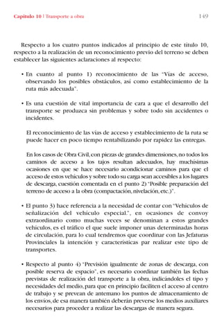 Capítulo 10 I Transporte a obra 149
Respecto a los cuatro puntos indicados al principio de este título 10,
respecto a la realización de un reconocimiento previo del terreno se deben
establecer las siguientes aclaraciones al respecto:
• En cuanto al punto 1) reconocimiento de las “Vías de acceso,
observando los posibles obstáculos, así como establecimiento de la
ruta más adecuada”.
• Es una cuestión de vital importancia de cara a que el desarrollo del
transporte se produzca sin problemas y sobre todo sin accidentes o
incidentes.
El reconocimiento de las vías de acceso y establecimiento de la ruta se
puede hacer en poco tiempo rentabilizando por rapidez las entregas.
En los casos de Obra Civil,con piezas de grandes dimensiones,no todos los
caminos de acceso a los tajos resultan adecuados, hay muchísimas
ocasiones en que se hace necesario acondicionar caminos para que el
acceso de estos vehículos y sobre todo su carga sean accesibles a los lugares
de descarga, cuestión comentada en el punto 2) “Posible preparación del
terreno de acceso a la obra (compactación,nivelación,etc.)”.
• El punto 3) hace referencia a la necesidad de contar con“Vehículos de
señalización del vehículo especial.”, en ocasiones de convoy
extraordinario como muchas veces se denominan a estos grandes
vehículos, es el tráfico el que suele imponer unas determinadas horas
de circulación, para lo cual tendremos que coordinar con las Jefaturas
Provinciales la intención y características par realizar este tipo de
transportes.
• Respecto al punto 4) “Previsión igualmente de zonas de descarga, con
posible reserva de espacio”, es necesario coordinar también las fechas
previstas de realización del transporte a la obra, indicándoles el tipo y
necesidades del medio,para que en principio faciliten el acceso al centro
de trabajo y se prevean de antemano los puntos de almacenamiento de
los envíos,de esa manera también deberán preverse los medios auxiliares
necesarios para proceder a realizar las descargas de manera segura.
LIBRO CARGA Y DESCARGA AECOM:Maquetación 1 12/12/12 16:58 Página 149
LIBRO CARGA Y DESCARGA AECOM.pdf149 149LIBRO CARGA Y DESCARGA AECOM.pdf149 149 28/1/13 11:52:0728/1/13 11:52:07
 