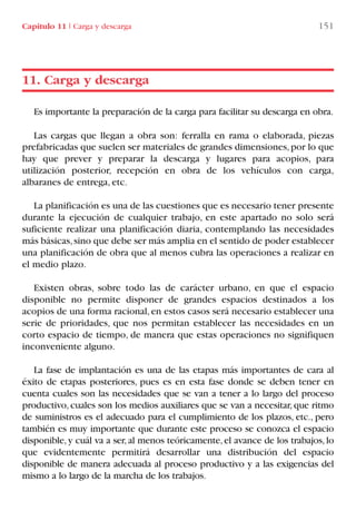 Capítulo 11 I Carga y descarga 151
Es importante la preparación de la carga para facilitar su descarga en obra.
Las cargas que llegan a obra son: ferralla en rama o elaborada, piezas
prefabricadas que suelen ser materiales de grandes dimensiones,por lo que
hay que prever y preparar la descarga y lugares para acopios, para
utilización posterior, recepción en obra de los vehículos con carga,
albaranes de entrega, etc.
La planificación es una de las cuestiones que es necesario tener presente
durante la ejecución de cualquier trabajo, en este apartado no solo será
suficiente realizar una planificación diaria, contemplando las necesidades
más básicas,sino que debe ser más amplia en el sentido de poder establecer
una planificación de obra que al menos cubra las operaciones a realizar en
el medio plazo.
Existen obras, sobre todo las de carácter urbano, en que el espacio
disponible no permite disponer de grandes espacios destinados a los
acopios de una forma racional,en estos casos será necesario establecer una
serie de prioridades, que nos permitan establecer las necesidades en un
corto espacio de tiempo, de manera que estas operaciones no signifiquen
inconveniente alguno.
La fase de implantación es una de las etapas más importantes de cara al
éxito de etapas posteriores, pues es en esta fase donde se deben tener en
cuenta cuales son las necesidades que se van a tener a lo largo del proceso
productivo, cuales son los medios auxiliares que se van a necesitar, que ritmo
de suministros es el adecuado para el cumplimiento de los plazos, etc., pero
también es muy importante que durante este proceso se conozca el espacio
disponible,y cuál va a ser,al menos teóricamente,el avance de los trabajos,lo
que evidentemente permitirá desarrollar una distribución del espacio
disponible de manera adecuada al proceso productivo y a las exigencias del
mismo a lo largo de la marcha de los trabajos.
11. Carga y descarga
LIBRO CARGA Y DESCARGA AECOM:Maquetación 1 12/12/12 16:58 Página 151
LIBRO CARGA Y DESCARGA AECOM.pdf151 151LIBRO CARGA Y DESCARGA AECOM.pdf151 151 28/1/13 11:52:0828/1/13 11:52:08
 