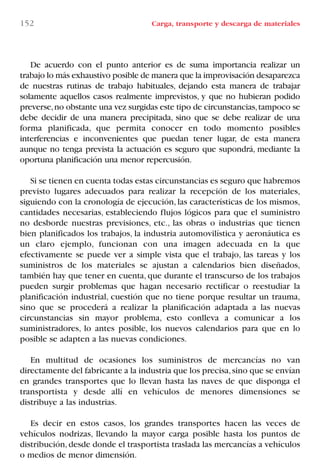 152 Carga, transporte y descarga de materiales
De acuerdo con el punto anterior es de suma importancia realizar un
trabajo lo más exhaustivo posible de manera que la improvisación desaparezca
de nuestras rutinas de trabajo habituales, dejando esta manera de trabajar
solamente aquellos casos realmente imprevistos, y que no hubieran podido
preverse,no obstante una vez surgidas este tipo de circunstancias,tampoco se
debe decidir de una manera precipitada, sino que se debe realizar de una
forma planificada, que permita conocer en todo momento posibles
interferencias e inconvenientes que puedan tener lugar, de esta manera
aunque no tenga prevista la actuación es seguro que supondrá, mediante la
oportuna planificación una menor repercusión.
Si se tienen en cuenta todas estas circunstancias es seguro que habremos
previsto lugares adecuados para realizar la recepción de los materiales,
siguiendo con la cronología de ejecución, las características de los mismos,
cantidades necesarias, estableciendo flujos lógicos para que el suministro
no desborde nuestras previsiones, etc., las obras o industrias que tienen
bien planificados los trabajos, la industria automovilística y aeronáutica es
un claro ejemplo, funcionan con una imagen adecuada en la que
efectivamente se puede ver a simple vista que el trabajo, las tareas y los
suministros de los materiales se ajustan a calendarios bien diseñados,
también hay que tener en cuenta, que durante el transcurso de los trabajos
pueden surgir problemas que hagan necesario rectificar o reestudiar la
planificación industrial, cuestión que no tiene porque resultar un trauma,
sino que se procederá a realizar la planificación adaptada a las nuevas
circunstancias sin mayor problema, esto conlleva a comunicar a los
suministradores, lo antes posible, los nuevos calendarios para que en lo
posible se adapten a las nuevas condiciones.
En multitud de ocasiones los suministros de mercancías no van
directamente del fabricante a la industria que los precisa,sino que se envían
en grandes transportes que lo llevan hasta las naves de que disponga el
transportista y desde allí en vehículos de menores dimensiones se
distribuye a las industrias.
Es decir en estos casos, los grandes transportes hacen las veces de
vehículos nodrizas, llevando la mayor carga posible hasta los puntos de
distribución,desde donde el trasportista traslada las mercancías a vehículos
o medios de menor dimensión.
LIBRO CARGA Y DESCARGA AECOM:Maquetación 1 12/12/12 16:58 Página 152
LIBRO CARGA Y DESCARGA AECOM.pdf152 152LIBRO CARGA Y DESCARGA AECOM.pdf152 152 28/1/13 11:52:0928/1/13 11:52:09
 