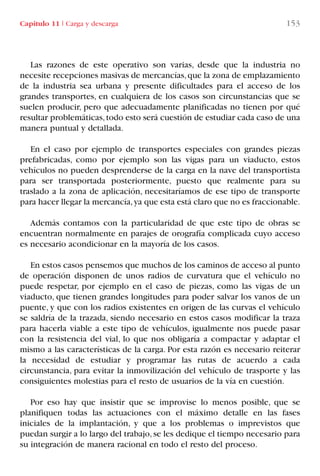 Capítulo 11 I Carga y descarga 153
Las razones de este operativo son varias, desde que la industria no
necesite recepciones masivas de mercancías,que la zona de emplazamiento
de la industria sea urbana y presente dificultades para el acceso de los
grandes transportes, en cualquiera de los casos son circunstancias que se
suelen producir, pero que adecuadamente planificadas no tienen por qué
resultar problemáticas,todo esto será cuestión de estudiar cada caso de una
manera puntual y detallada.
En el caso por ejemplo de transportes especiales con grandes piezas
prefabricadas, como por ejemplo son las vigas para un viaducto, estos
vehículos no pueden desprenderse de la carga en la nave del transportista
para ser transportada posteriormente, puesto que realmente para su
traslado a la zona de aplicación, necesitaríamos de ese tipo de transporte
para hacer llegar la mercancía,ya que esta está claro que no es fraccionable.
Además contamos con la particularidad de que este tipo de obras se
encuentran normalmente en parajes de orografía complicada cuyo acceso
es necesario acondicionar en la mayoría de los casos.
En estos casos pensemos que muchos de los caminos de acceso al punto
de operación disponen de unos radios de curvatura que el vehículo no
puede respetar, por ejemplo en el caso de piezas, como las vigas de un
viaducto, que tienen grandes longitudes para poder salvar los vanos de un
puente, y que con los radios existentes en origen de las curvas el vehículo
se saldría de la trazada, siendo necesario en estos casos modificar la traza
para hacerla viable a este tipo de vehículos, igualmente nos puede pasar
con la resistencia del vial, lo que nos obligaría a compactar y adaptar el
mismo a las características de la carga. Por esta razón es necesario reiterar
la necesidad de estudiar y programar las rutas de acuerdo a cada
circunstancia, para evitar la inmovilización del vehículo de trasporte y las
consiguientes molestias para el resto de usuarios de la vía en cuestión.
Por eso hay que insistir que se improvise lo menos posible, que se
planifiquen todas las actuaciones con el máximo detalle en las fases
iniciales de la implantación, y que a los problemas o imprevistos que
puedan surgir a lo largo del trabajo,se les dedique el tiempo necesario para
su integración de manera racional en todo el resto del proceso.
LIBRO CARGA Y DESCARGA AECOM:Maquetación 1 12/12/12 16:58 Página 153
LIBRO CARGA Y DESCARGA AECOM.pdf153 153LIBRO CARGA Y DESCARGA AECOM.pdf153 153 28/1/13 11:52:0928/1/13 11:52:09
 