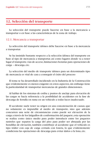 Capítulo 12 I Selección del transporte 155
La selección del transporte puede hacerse en base a la mercancía a
transportar o en base a las características de la zona de trabajo.
12.1. Mercancía a transportar
La selección del transporte idóneo debe hacerse en base a la mercancía
a transportar.
Se ha insistido bastante respecto a la selección idónea del transporte en
base al tipo de mercancía a transportar, así como lugares donde va a tener
lugar el transporte,vías de acceso,limitaciones horarias para operaciones de
carga – descarga, etc.
La selección del medio de transporte idóneo para un determinado tipo
de mercancía es vital de cara a conseguir el éxito del proceso
El tema se ha desarrollado incidiendo en la Industria de la Construcción
que evidentemente es menos exigente en estos aspectos,sin embargo tiene
la particularidad de transportar mercancías de grandes dimensiones.
Al hablar de los sistemas de estiba y puntos de anclaje para elevación de
las cargas se hacía referencia a la posibilidad de accidentes en la fase de
descarga de ferralla en rama en un vehículo a todas luces inadecuado.
El accidente suele tener su origen en una concatenación de causas, que
no solamente es imputable al medio de transporte, sino que además
concurren una serie de circunstancias como puede ser elevación de la
carga a través de los latiguillos de conformación del paquete,esta operación
se realiza como único medio para poder introducir entre los paquetes
rastreles que separen la carga del piso para poder ser abrazada por las
hondillas de elevación, también contribuye al accidente que el vehículo es
tipo tráiler con caja de carga cerrada con loneta, lo que evidentemente
condiciona las operaciones de descarga para evitar daños a la lona, etc.
12. Selección del transporte
LIBRO CARGA Y DESCARGA AECOM:Maquetación 1 12/12/12 16:58 Página 155
LIBRO CARGA Y DESCARGA AECOM.pdf155 155LIBRO CARGA Y DESCARGA AECOM.pdf155 155 28/1/13 11:52:1028/1/13 11:52:10
 