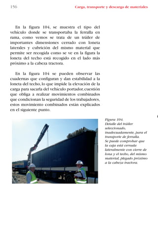 156 Carga, transporte y descarga de materiales
Figura 104.
Detalle del tráiler
seleccionado,
inadecuadamente, para el
transporte de ferralla.
Se puede comprobar que
la caja está cerrada
lateralmente con cierre de
lona y el techo, del mismo
material, plegado próximo
a la cabeza tractora.
En la figura 104, se muestra el tipo del
vehículo donde se transportaba la ferralla en
rama, como vemos se trata de un tráiler de
importantes dimensiones cerrado con loneta
laterales y cubrición del mismo material que
permite ser recogida como se ve en la figura la
loneta del techo está recogido en el lado más
próximo a la cabeza tractora.
En la figura 104 se pueden observar las
cuadernas que configuran y dan estabilidad a la
loneta del techo, lo que impide la elevación de la
carga para sacarla del vehículo portador,cuestión
que obliga a realizar movimientos combinados
que condicionan la seguridad de los trabajadores,
estos movimiento combinados están explicados
en el siguiente punto.
LIBRO CARGA Y DESCARGA AECOM:Maquetación 1 14/12/12 09:43 Página 156
LIBRO CARGA Y DESCARGA AECOM.pdf156 156LIBRO CARGA Y DESCARGA AECOM.pdf156 156 28/1/13 11:52:1028/1/13 11:52:10
 