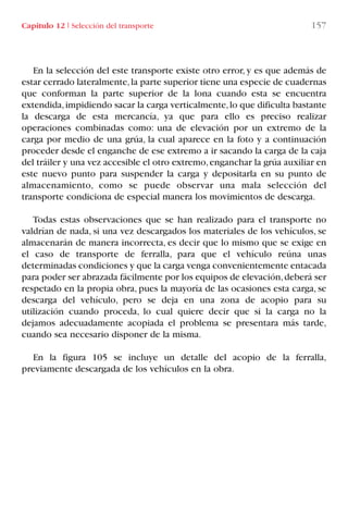 Capítulo 12 I Selección del transporte 157
En la selección del este transporte existe otro error, y es que además de
estar cerrado lateralmente,la parte superior tiene una especie de cuadernas
que conforman la parte superior de la lona cuando esta se encuentra
extendida,impidiendo sacar la carga verticalmente,lo que dificulta bastante
la descarga de esta mercancía, ya que para ello es preciso realizar
operaciones combinadas como: una de elevación por un extremo de la
carga por medio de una grúa, la cual aparece en la foto y a continuación
proceder desde el enganche de ese extremo a ir sacando la carga de la caja
del tráiler y una vez accesible el otro extremo,enganchar la grúa auxiliar en
este nuevo punto para suspender la carga y depositarla en su punto de
almacenamiento, como se puede observar una mala selección del
transporte condiciona de especial manera los movimientos de descarga.
Todas estas observaciones que se han realizado para el transporte no
valdrían de nada, si una vez descargados los materiales de los vehículos, se
almacenarán de manera incorrecta, es decir que lo mismo que se exige en
el caso de transporte de ferralla, para que el vehículo reúna unas
determinadas condiciones y que la carga venga convenientemente entacada
para poder ser abrazada fácilmente por los equipos de elevación,deberá ser
respetado en la propia obra, pues la mayoría de las ocasiones esta carga, se
descarga del vehículo, pero se deja en una zona de acopio para su
utilización cuando proceda, lo cual quiere decir que si la carga no la
dejamos adecuadamente acopiada el problema se presentara más tarde,
cuando sea necesario disponer de la misma.
En la figura 105 se incluye un detalle del acopio de la ferralla,
previamente descargada de los vehículos en la obra.
LIBRO CARGA Y DESCARGA AECOM:Maquetación 1 12/12/12 16:58 Página 157
LIBRO CARGA Y DESCARGA AECOM.pdf157 157LIBRO CARGA Y DESCARGA AECOM.pdf157 157 28/1/13 11:52:1028/1/13 11:52:10
 