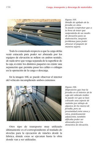 158 Carga, transporte y descarga de materiales
Figura 105.
Detalle de apilado de la
ferralla en obra.
Se puede comprobar que a
la hora de tener que
suspenderla de un medio
de elevación para su
elaboración, surgirán
problemas para poder
abrazar el paquete de
manera segura.
Figura 106.
Disposición que trae la
ferralla en el interior de la
caja del vehículo tráiler.
Se puede ver que se han
colocado una especie de
rastreles por debajo de
algunos de los mazos de
ferralla, pero su
proximidad entre unos y
otros, prácticamente
adyacentes, también
dificulta poder ser
abrazados por los
elementos de elevación.
Todo lo comentado respecto a que la carga debía
venir entacada para poder ser abrazada por los
equipos de elevación se refiere en ambos sentido,
de nada sirve que venga separada de la superficie de
la caja,si entre los distintos paquetes no existe una
separación que permita pasar los cables o eslingas
en la operación de la carga o descarga.
En la imagen 106, se puede observar el interior
del vehículo incumpliendo ambos extremos.
Otro tipo de transporte muy utilizado
últimamente es el correspondiente al traslado de
dovelas para la ejecución de túneles desde la
fabrica, donde estas se ejecutan hasta la obra
donde van a ser utilizadas.
LIBRO CARGA Y DESCARGA AECOM:Maquetación 1 12/12/12 16:58 Página 158
LIBRO CARGA Y DESCARGA AECOM.pdf158 158LIBRO CARGA Y DESCARGA AECOM.pdf158 158 28/1/13 11:52:1128/1/13 11:52:11
 