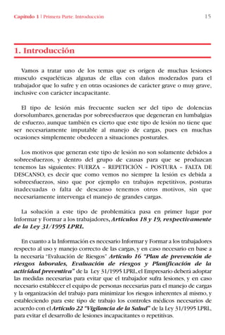 Vamos a tratar uno de los temas que es origen de muchas lesiones
musculo esqueléticas algunas de ellas con daños moderados para el
trabajador que lo sufre y en otras ocasiones de carácter grave o muy grave,
inclusive con carácter incapacitante.
El tipo de lesión más frecuente suelen ser del tipo de dolencias
dorsolumbares, generadas por sobreesfuerzos que degeneran en lumbalgias
de esfuerzo, aunque también es cierto que este tipo de lesión no tiene que
ser necesariamente imputable al manejo de cargas, pues en muchas
ocasiones simplemente obedecen a situaciones posturales.
Los motivos que generan este tipo de lesión no son solamente debidos a
sobreesfuerzos, y dentro del grupo de causas para que se produzcan
tenemos las siguientes: FUERZA – REPETICIÓN – POSTURA – FALTA DE
DESCANSO, es decir que como vemos no siempre la lesión es debida a
sobreesfuerzos, sino que por ejemplo en trabajos repetitivos, posturas
inadecuadas o falta de descanso tenemos otros motivos, sin que
necesariamente intervenga el manejo de grandes cargas.
La solución a este tipo de problemática pasa en primer lugar por
Informar y Formar a los trabajadores, Artículos 18 y 19, respectivamente
de la Ley 31/1995 LPRL.
En cuanto a la Información es necesario Informar y Formar a los trabajadores
respecto al uso y manejo correcto de las cargas, y en caso necesario en base a
la necesaria “Evaluación de Riesgos” Artículo 16 “Plan de prevención de
riesgos laborales, Evaluación de riesgos y Planificación de la
actividad preventiva” de la Ley 31/1995 LPRL,el Empresario deberá adoptar
las medidas necesarias para evitar que el trabajador sufra lesiones, y en caso
necesario establecer el equipo de personas necesarias para el manejo de cargas
y la organización del trabajo para minimizar los riesgos inherentes al mismo, y
estableciendo para este tipo de trabajo los controles médicos necesarios de
acuerdo con el Artículo 22 “Vigilancia de la Salud” de la Ley 31/1995 LPRL,
para evitar el desarrollo de lesiones incapacitantes o repetitivas.
1. Introducción
Capítulo 1 I Primera Parte. Introducción 15
LIBRO CARGA Y DESCARGA AECOM:Maquetación 1 12/12/12 16:57 Página 15
LIBRO CARGA Y DESCARGA AECOM.pdf15 15LIBRO CARGA Y DESCARGA AECOM.pdf15 15 28/1/13 11:51:2228/1/13 11:51:22
 