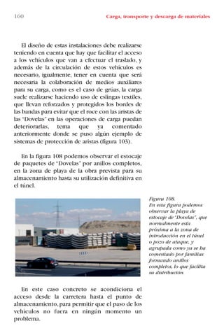 160 Carga, transporte y descarga de materiales
Figura 108.
En esta figura podemos
observar la playa de
estocaje de “Dovelas”, que
normalmente esta
próxima a la zona de
introducción en el túnel
o pozo de ataque, y
agrupada como ya se ha
comentado por familias
formando anillos
completos, lo que facilita
su distribución.
El diseño de estas instalaciones debe realizarse
teniendo en cuenta que hay que facilitar el acceso
a los vehículos que van a efectuar el traslado, y
además de la circulación de estos vehículos es
necesario, igualmente, tener en cuenta que será
necesaria la colaboración de medios auxiliares
para su carga, como es el caso de grúas, la carga
suele realizarse haciendo uso de eslingas textiles,
que llevan reforzados y protegidos los bordes de
las bandas para evitar que el roce con las aristas de
las “Dovelas” en las operaciones de carga puedan
deteriorarlas, tema que ya comentado
anteriormente donde se puso algún ejemplo de
sistemas de protección de aristas (figura 103).
En la figura 108 podemos observar el estocaje
de paquetes de “Dovelas” por anillos completos,
en la zona de playa de la obra prevista para su
almacenamiento hasta su utilización definitiva en
el túnel.
En este caso concreto se acondiciona el
acceso desde la carretera hasta el punto de
almacenamiento,para permitir que el paso de los
vehículos no fuera en ningún momento un
problema.
LIBRO CARGA Y DESCARGA AECOM:Maquetación 1 12/12/12 16:58 Página 160
LIBRO CARGA Y DESCARGA AECOM.pdf160 160LIBRO CARGA Y DESCARGA AECOM.pdf160 160 28/1/13 11:52:1228/1/13 11:52:12
 