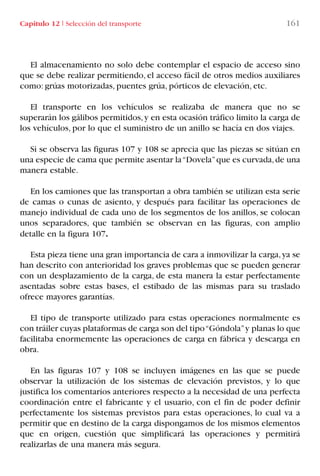 Capítulo 12 I Selección del transporte 161
El almacenamiento no solo debe contemplar el espacio de acceso sino
que se debe realizar permitiendo, el acceso fácil de otros medios auxiliares
como: grúas motorizadas, puentes grúa, pórticos de elevación, etc.
El transporte en los vehículos se realizaba de manera que no se
superarán los gálibos permitidos,y en esta ocasión tráfico limito la carga de
los vehículos, por lo que el suministro de un anillo se hacía en dos viajes.
Si se observa las figuras 107 y 108 se aprecia que las piezas se sitúan en
una especie de cama que permite asentar la“Dovela”que es curvada,de una
manera estable.
En los camiones que las transportan a obra también se utilizan esta serie
de camas o cunas de asiento, y después para facilitar las operaciones de
manejo individual de cada uno de los segmentos de los anillos, se colocan
unos separadores, que también se observan en las figuras, con amplio
detalle en la figura 107.
Esta pieza tiene una gran importancia de cara a inmovilizar la carga,ya se
han descrito con anterioridad los graves problemas que se pueden generar
con un desplazamiento de la carga, de esta manera la estar perfectamente
asentadas sobre estas bases, el estibado de las mismas para su traslado
ofrece mayores garantías.
El tipo de transporte utilizado para estas operaciones normalmente es
con tráiler cuyas plataformas de carga son del tipo“Góndola”y planas lo que
facilitaba enormemente las operaciones de carga en fábrica y descarga en
obra.
En las figuras 107 y 108 se incluyen imágenes en las que se puede
observar la utilización de los sistemas de elevación previstos, y lo que
justifica los comentarios anteriores respecto a la necesidad de una perfecta
coordinación entre el fabricante y el usuario, con el fin de poder definir
perfectamente los sistemas previstos para estas operaciones, lo cual va a
permitir que en destino de la carga dispongamos de los mismos elementos
que en origen, cuestión que simplificará las operaciones y permitirá
realizarlas de una manera más segura.
LIBRO CARGA Y DESCARGA AECOM:Maquetación 1 12/12/12 16:58 Página 161
LIBRO CARGA Y DESCARGA AECOM.pdf161 161LIBRO CARGA Y DESCARGA AECOM.pdf161 161 28/1/13 11:52:1228/1/13 11:52:12
 