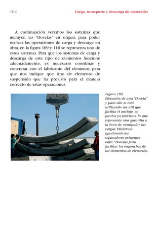 162 Carga, transporte y descarga de materiales
Figura 109.
Elevación de una “Dovela”
y para ello se está
utilizando un útil que
facilita el anclaje, en
puntos ya previstos, lo que
representa una garantía a
la hora de manipular las
cargas. Obsérvese
igualmente los
separadores existentes
entre “Dovelas para
facilitar los enganches de
los elementos de elevación.
A continuación veremos los sistemas que
incluyen las “Dovelas” en origen, para poder
realizar las operaciones de carga y descarga en
obra, en la figura 109 y 110 se representa uno de
estos sistemas. Para que los sistemas de carga y
descarga de este tipo de elementos funcione
adecuadamente, es necesario coordinar y
concretar con el fabricante del elemento, para
que nos indique que tipo de elemento de
suspensión que ha previsto para el manejo
correcto de estas operaciones.
LIBRO CARGA Y DESCARGA AECOM:Maquetación 1 12/12/12 16:58 Página 162
LIBRO CARGA Y DESCARGA AECOM.pdf162 162LIBRO CARGA Y DESCARGA AECOM.pdf162 162 28/1/13 11:52:1328/1/13 11:52:13
 