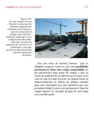 Capítulo 12 I Selección del transporte 163
Figura 110.
En esta imagen de una
“Dovela” se observan los
distintos alojamientos
realizados en la misma y
que son: unos para el
anclaje entre “Dovelas”
mediante espárragos en la
configuración del anillo,
otros que son para la
inyección de mortero en el
trasdosado y uno que
permite la fijación del útil
para las labores de
elevación.
Hay una serie de normas, básicas, que es
obligado respetar como es que está prohibido
permanecer bajo una carga suspendida, en
las operaciones para guiar las cargas, y que es
causa de multitud de accidentes,por lo que en el
caso de que la carga necesite ser guiada hasta su
almacenamiento se deben de utilizar cuerdas
guía, que manejadas por dos operarios que nos
permitan dirigir la pieza sin permanecer bajo las
cargas (figura 111 ejemplo de guía de una carga
con cuerdas guía).
LIBRO CARGA Y DESCARGA AECOM:Maquetación 1 12/12/12 16:58 Página 163
LIBRO CARGA Y DESCARGA AECOM.pdf163 163LIBRO CARGA Y DESCARGA AECOM.pdf163 163 28/1/13 11:52:1328/1/13 11:52:13
 