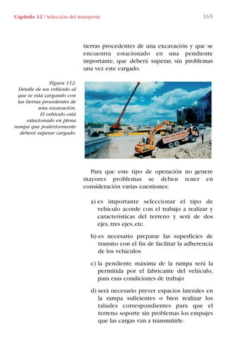 Capítulo 12 I Selección del transporte 165
Figura 112.
Detalle de un vehículo al
que se está cargando con
las tierras procedentes de
una excavación.
El vehículo está
estacionado en plena
rampa que posteriormente
deberá superar cargado.
tierras procedentes de una excavación y que se
encuentra estacionado en una pendiente
importante, que deberá superar, sin problemas
una vez este cargado.
Para que este tipo de operación no genere
mayores problemas se deben tener en
consideración varias cuestiones:
a) es importante seleccionar el tipo de
vehículo acorde con el trabajo a realizar y
características del terreno y será de dos
ejes, tres ejes, etc.
b) es necesario preparar las superficies de
transito con el fin de facilitar la adherencia
de los vehículos
c) la pendiente máxima de la rampa será la
permitida por el fabricante del vehículo,
para esas condiciones de trabajo
d) será necesario prever espacios laterales en
la rampa suficientes o bien realizar los
taludes correspondientes para que el
terreno soporte sin problemas los empujes
que las cargas van a transmitirle.
LIBRO CARGA Y DESCARGA AECOM:Maquetación 1 12/12/12 16:58 Página 165
LIBRO CARGA Y DESCARGA AECOM.pdf165 165LIBRO CARGA Y DESCARGA AECOM.pdf165 165 28/1/13 11:52:1428/1/13 11:52:14
 